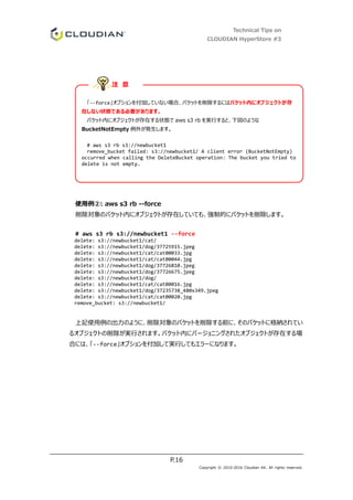 Technical Tips on
CLOUDIAN HyperStore #3
P.16
Copyright © 2010-2016 Cloudian KK. All rights reserved.
使用例②: aws s3 rb --force
削除対象のバケット内にオブジェクトが存在していても、強制的にバケットを削除します。
# aws s3 rb s3://newbucket1 --force
delete: s3://newbucket1/cat/
delete: s3://newbucket1/dog/37725915.jpeg
delete: s3://newbucket1/cat/cat00033.jpg
delete: s3://newbucket1/cat/cat00044.jpg
delete: s3://newbucket1/dog/37726810.jpeg
delete: s3://newbucket1/dog/37726675.jpeg
delete: s3://newbucket1/dog/
delete: s3://newbucket1/cat/cat00016.jpg
delete: s3://newbucket1/dog/37235738_480x349.jpeg
delete: s3://newbucket1/cat/cat00020.jpg
remove_bucket: s3://newbucket1/
上記使用例の出力のように、削除対象のバケットを削除する前に、そのバケットに格納されてい
るオブジェクトの削除が実行されます。バケット内にバージョニングされたオブジェクトが存在する場
合には、「--force」オプションを付加して実行してもエラーになります。
「--force」オプションを付加していない場合、バケットを削除するにはバケット内にオブジェクトが存
在しない状態である必要があります。
バケット内にオブジェクトが存在する状態で aws s3 rb を実行すると、下図のような
BucketNotEmpty 例外が発生します。
# aws s3 rb s3://newbucket1
remove_bucket failed: s3://newbucket1/ A client error (BucketNotEmpty)
occurred when calling the DeleteBucket operation: The bucket you tried to
delete is not empty.
注 意
 