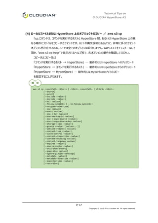 Technical Tips on
CLOUDIAN HyperStore #3
P.17
Copyright © 2010-2016 Cloudian KK. All rights reserved.
(4) ローカルファイルまたは HyperStore 上のオブジェクトのコピー ／ aws s3 cp
「cp」コマンドは、コマンドを実行するホストと HyperStore 間、あるいは HyperStore 上の異
なる場所にファイルをコピーするコマンドです。以下の構文説明にあるように、非常に多くのコマンド
オプションが存在するため、ここでは全てのオプションは紹介しません。AWS CLI をインストールして
頂き、”aws s3 cp help”で表示されるヘルプ等で、各オプションの動作を確認してください。
コピー元とコピー先は
「コマンドを実行するホスト → HyperStore」 … 動作的には HyperStore へのアップロード
「HyperStore → コマンドを実行するホスト」 … 動作的には HyperStore からのダウンロード
「HyperStore → HyperStore」 … 動作的には HyperStore 内でのコピー
を指定することができます。
aws s3 cp <LocalPath> <S3Uri> | <S3Uri> <LocalPath> | <S3Uri> <S3Uri>
[--dryrun]
[--quiet]
[--include <value>]
[--exclude <value>]
[--acl <value>]
[--follow-symlinks | --no-follow-symlinks]
[--no-guess-mime-type]
[--sse <value>]
[--sse-c <value>]
[--sse-c-key <value>]
[--sse-kms-key-id <value>]
[--sse-c-copy-source <value>]
[--sse-c-copy-source-key <value>]
[--storage-class <value>]
[--grants <value> [<value>...]]
[--website-redirect <value>]
[--content-type <value>]
[--cache-control <value>]
[--content-disposition <value>]
[--content-encoding <value>]
[--content-language <value>]
[--expires <value>]
[--source-region <value>]
[--only-show-errors]
[--page-size <value>]
[--ignore-glacier-warnings]
[--metadata <value>]
[--metadata-directive <value>]
[--expected-size <value>]
[--recursive]
構 文
 