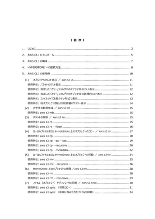 《 目 次 》
1. はじめに........................................................................................................ 3
2. AWS CLI のインストール.................................................................................... 5
3. AWS CLI の構成 ........................................................................................... 7
4. HYPERSTORE への接続方法............................................................................. 8
5. AWS CLI の使用例 ...................................................................................... 10
(1) オブジェクトのリスト表示 ／ AWS S3 LS............................................................. 11
使用例①: バケットのリスト表示 .......................................................................... 11
使用例②: 指定したバケット/フォルダ内のオブジェクトのリスト表示 ..................................... 12
使用例③: 指定したバケット/フォルダ内のオブジェクトの再帰的リスト表示 ............................ 12
使用例④: ファイルサイズを見やすい形式で表示 ........................................................ 13
使用例⑤: 総オブジェクト数および総容量のサマリー表示 .............................................. 14
(2) バケットの新規作成 ／ AWS S3 MB ................................................................ 15
使用例①: aws s3 mb .................................................................................. 15
(3) バケットの削除 ／ AWS S3 RB ...................................................................... 15
使用例①: aws s3 rb.................................................................................... 15
使用例②: aws s3 rb --force ......................................................................... 16
(4) ローカルファイルまたは HYPERSTORE 上のオブジェクトのコピー ／ AWS S3 CP ................... 17
使用例①: aws s3 cp ................................................................................... 18
使用例②: aws s3 cp --acl --sse .................................................................... 19
使用例③: aws s3 cp --recursive ................................................................... 20
使用例④: aws s3 cp --metadata................................................................... 22
(5) ローカルファイルまたは HYPERSTORE 上のオブジェクトの移動 ／ AWS S3 MV ................... 24
使用例①: aws s3 mv .................................................................................. 25
使用例②: aws s3 mv --recursive .................................................................. 26
(6) HYPERSTORE 上のオブジェクトの削除 / AWS S3 RM .............................................. 28
使用例①: aws s3 rm................................................................................... 28
使用例②: aws s3 rm --recursive................................................................... 29
(7) ファイル（オブジェクト）やディレクトリの同期 ／ AWS S3 SYNC ................................... 30
使用例①: aws s3 sync （初期コピー） ............................................................. 31
使用例②: aws s3 sync （新規に保存されたファイルを同期）..................................... 34
 