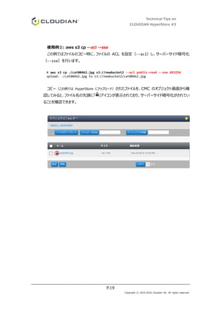 Technical Tips on
CLOUDIAN HyperStore #3
P.19
Copyright © 2010-2016 Cloudian KK. All rights reserved.
使用例②: aws s3 cp --acl --sse
この例ではファイルのコピー時に、ファイルの ACL を設定（--acl）し、サーバーサイド暗号化
（--sse）を行います。
# aws s3 cp ./cat00462.jpg s3://newbucket2 --acl public-read --sse AES256
upload: ./cat00462.jpg to s3://newbucket2/cat00462.jpg
コピー（この例では HyperStore にアップロード）されたファイルを、CMC のオブジェクト画面から確
認してみると、ファイル名の先頭に「 」アイコンが表示されており、サーバーサイド暗号化がされてい
ることを確認できます。
 