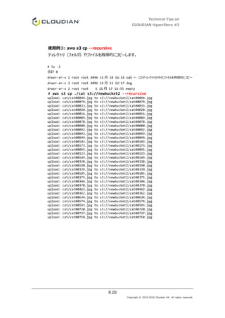 Technical Tips on
CLOUDIAN HyperStore #3
P.20
Copyright © 2010-2016 Cloudian KK. All rights reserved.
使用例③: aws s3 cp --recursive
ディレクトリ（フォルダ）やファイルを再帰的にコピーします。
# ls -l
合計 8
drwxr-xr-x 2 root root 4096 11 月 10 16:16 cat ← このディレクトリの中のファイルを再帰的にコピー
drwxr-xr-x 3 root root 4096 11 月 11 12:17 dog
drwxr-xr-x 2 root root 6 11 月 17 16:55 empty
# aws s3 cp ./cat s3://newbucket2 --recursive
upload: cat/cat00044.jpg to s3://newbucket2/cat00044.jpg
upload: cat/cat00079.jpg to s3://newbucket2/cat00079.jpg
upload: cat/cat00033.jpg to s3://newbucket2/cat00033.jpg
upload: cat/cat00020.jpg to s3://newbucket2/cat00020.jpg
upload: cat/cat00016.jpg to s3://newbucket2/cat00016.jpg
upload: cat/cat00089.jpg to s3://newbucket2/cat00089.jpg
upload: cat/cat00078.jpg to s3://newbucket2/cat00078.jpg
upload: cat/cat00080.jpg to s3://newbucket2/cat00080.jpg
upload: cat/cat00092.jpg to s3://newbucket2/cat00092.jpg
upload: cat/cat00093.jpg to s3://newbucket2/cat00093.jpg
upload: cat/cat00049.jpg to s3://newbucket2/cat00049.jpg
upload: cat/cat00103.jpg to s3://newbucket2/cat00103.jpg
upload: cat/cat00173.jpg to s3://newbucket2/cat00173.jpg
upload: cat/cat00095.jpg to s3://newbucket2/cat00095.jpg
upload: cat/cat00123.jpg to s3://newbucket2/cat00123.jpg
upload: cat/cat00149.jpg to s3://newbucket2/cat00149.jpg
upload: cat/cat00338.jpg to s3://newbucket2/cat00338.jpg
upload: cat/cat00190.jpg to s3://newbucket2/cat00190.jpg
upload: cat/cat00339.jpg to s3://newbucket2/cat00339.jpg
upload: cat/cat00185.jpg to s3://newbucket2/cat00185.jpg
upload: cat/cat00375.jpg to s3://newbucket2/cat00375.jpg
upload: cat/cat00344.jpg to s3://newbucket2/cat00344.jpg
upload: cat/cat00370.jpg to s3://newbucket2/cat00370.jpg
upload: cat/cat00462.jpg to s3://newbucket2/cat00462.jpg
upload: cat/cat00362.jpg to s3://newbucket2/cat00362.jpg
upload: cat/cat00634.jpg to s3://newbucket2/cat00634.jpg
upload: cat/cat00574.jpg to s3://newbucket2/cat00574.jpg
upload: cat/cat00593.jpg to s3://newbucket2/cat00593.jpg
upload: cat/cat00720.jpg to s3://newbucket2/cat00720.jpg
upload: cat/cat00737.jpg to s3://newbucket2/cat00737.jpg
upload: cat/cat00758.jpg to s3://newbucket2/cat00758.jpg
 