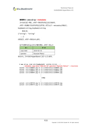 Technical Tips on
CLOUDIAN HyperStore #3
P.22
Copyright © 2010-2016 Cloudian KK. All rights reserved.
使用例④: aws s3 cp --metadata
ファイルのコピー時に、メタデータを付与することもできます。
メタデータは幾つでも付与することができ、オプション「--metadata」のあとに、
KeyName1=string,KeyName2=string
あるいは、
{"string": "string"
...}
の形式で、メタデータをセットします。
以下の例では「cp」コマンド実行時に、メタデータとして
キー データ
copy-date 2016-02-16
operator Ryosuke Matsui
をセットし、ファイルを HyperStore にコピーしています。
# aws s3 cp ./cat s3://newbucket2 （★改行無しで次行に続く.....）
--metadata copy-date="2016-02-16",operator="Ryosuke Matsui" --recursive
upload: cat/cat00044.jpg to s3://newbucket2/cat00044.jpg
upload: cat/cat00033.jpg to s3://newbucket2/cat00033.jpg
upload: cat/cat00079.jpg to s3://newbucket2/cat00079.jpg
upload: cat/cat00049.jpg to s3://newbucket2/cat00049.jpg
:
:
（中略）
:
:
upload: cat/cat00720.jpg to s3://newbucket2/cat00720.jpg
upload: cat/cat00574.jpg to s3://newbucket2/cat00574.jpg
 
