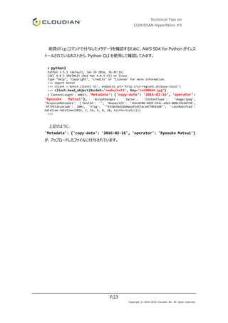 Technical Tips on
CLOUDIAN HyperStore #3
P.23
Copyright © 2010-2016 Cloudian KK. All rights reserved.
前頁の「cp」コマンドで付与したメタデータを確認するために、AWS SDK for Python がインス
トールされているホストから、Python CLI を使用して確認してみます。
# python3
Python 3.5.1 (default, Jan 29 2016, 16:45:55)
[GCC 4.8.5 20150623 (Red Hat 4.8.5-4)] on linux
Type "help", "copyright", "credits" or "license" for more information.
>>> import boto3
>>> client = boto3.client('s3', endpoint_url='http://s3-region1.shibuya.local')
>>> client.head_object(Bucket='newbucket2', Key='cat00044.jpg')
{'ContentLength': 40657, 'Metadata': {'copy-date': '2016-02-16', 'operator':
'Ryosuke Matsui'}, 'AcceptRanges': 'bytes', 'ContentType': 'image/jpeg',
'ResponseMetadata': {'HostId': '', 'RequestId': '11dc4580-6839-141c-a9a5-000c29146750',
'HTTPStatusCode': 200}, 'ETag': '"953de5bd14b0aeaf1d57ac10770fd3d0"', 'LastModified':
datetime.datetime(2016, 2, 16, 4, 0, 28, tzinfo=tzutc())}
>>>
上記のように、
'Metadata': {'copy-date': '2016-02-16', 'operator': 'Ryosuke Matsui'}
が、アップロードしたファイルに付与されています。
 