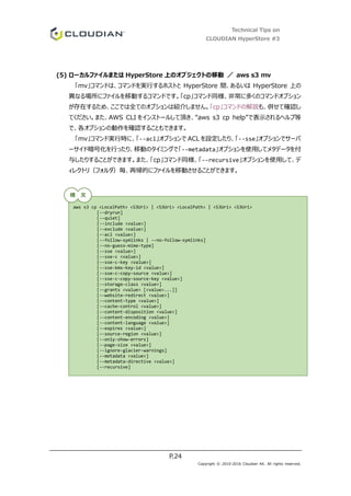 Technical Tips on
CLOUDIAN HyperStore #3
P.24
Copyright © 2010-2016 Cloudian KK. All rights reserved.
(5) ローカルファイルまたは HyperStore 上のオブジェクトの移動 ／ aws s3 mv
「mv」コマンドは、コマンドを実行するホストと HyperStore 間、あるいは HyperStore 上の
異なる場所にファイルを移動するコマンドです。「cp」コマンド同様、非常に多くのコマンドオプション
が存在するため、ここでは全てのオプションは紹介しません。「cp」コマンドの解説も、併せて確認し
てください。また、AWS CLI をインストールして頂き、”aws s3 cp help”で表示されるヘルプ等
で、各オプションの動作を確認することもできます。
「mv」コマンド実行時に、「--acl」オプションで ACL を設定したり、「--sse」オプションでサーバ
ーサイド暗号化を行ったり、移動のタイミングで「--metadata」オプションを使用してメタデータを付
与したりすることができます。また、「cp」コマンド同様、「--recursive」オプションを使用して、デ
ィレクトリ（フォルダ）毎、再帰的にファイルを移動させることができます。
aws s3 cp <LocalPath> <S3Uri> | <S3Uri> <LocalPath> | <S3Uri> <S3Uri>
[--dryrun]
[--quiet]
[--include <value>]
[--exclude <value>]
[--acl <value>]
[--follow-symlinks | --no-follow-symlinks]
[--no-guess-mime-type]
[--sse <value>]
[--sse-c <value>]
[--sse-c-key <value>]
[--sse-kms-key-id <value>]
[--sse-c-copy-source <value>]
[--sse-c-copy-source-key <value>]
[--storage-class <value>]
[--grants <value> [<value>...]]
[--website-redirect <value>]
[--content-type <value>]
[--cache-control <value>]
[--content-disposition <value>]
[--content-encoding <value>]
[--content-language <value>]
[--expires <value>]
[--source-region <value>]
[--only-show-errors]
[--page-size <value>]
[--ignore-glacier-warnings]
[--metadata <value>]
[--metadata-directive <value>]
[--recursive]
構 文
 