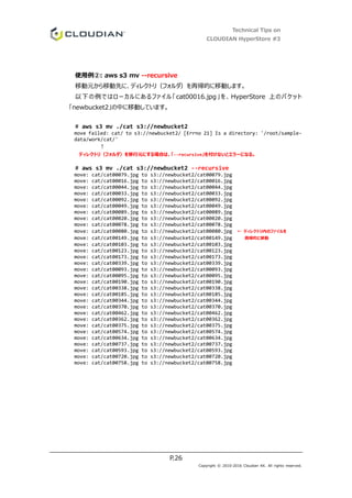 Technical Tips on
CLOUDIAN HyperStore #3
P.26
Copyright © 2010-2016 Cloudian KK. All rights reserved.
使用例②: aws s3 mv --recursive
移動元から移動先に、ディレクトリ（フォルダ）を再帰的に移動します。
以下の例ではローカルにあるファイル「cat00016.jpg」を、HyperStore 上のバケット
「newbucket2」の中に移動しています。
# aws s3 mv ./cat s3://newbucket2
move failed: cat/ to s3://newbucket2/ [Errno 21] Is a directory: '/root/sample-
data/work/cat/'
↑
ディレクトリ（フォルダ）を移行元にする場合は、「--recursive」を付けないとエラーになる。
# aws s3 mv ./cat s3://newbucket2 --recursive
move: cat/cat00079.jpg to s3://newbucket2/cat00079.jpg
move: cat/cat00016.jpg to s3://newbucket2/cat00016.jpg
move: cat/cat00044.jpg to s3://newbucket2/cat00044.jpg
move: cat/cat00033.jpg to s3://newbucket2/cat00033.jpg
move: cat/cat00092.jpg to s3://newbucket2/cat00092.jpg
move: cat/cat00049.jpg to s3://newbucket2/cat00049.jpg
move: cat/cat00089.jpg to s3://newbucket2/cat00089.jpg
move: cat/cat00020.jpg to s3://newbucket2/cat00020.jpg
move: cat/cat00078.jpg to s3://newbucket2/cat00078.jpg
move: cat/cat00080.jpg to s3://newbucket2/cat00080.jpg ← ディレクトリ内のファイルを
move: cat/cat00149.jpg to s3://newbucket2/cat00149.jpg 再帰的に移動
move: cat/cat00103.jpg to s3://newbucket2/cat00103.jpg
move: cat/cat00123.jpg to s3://newbucket2/cat00123.jpg
move: cat/cat00173.jpg to s3://newbucket2/cat00173.jpg
move: cat/cat00339.jpg to s3://newbucket2/cat00339.jpg
move: cat/cat00093.jpg to s3://newbucket2/cat00093.jpg
move: cat/cat00095.jpg to s3://newbucket2/cat00095.jpg
move: cat/cat00190.jpg to s3://newbucket2/cat00190.jpg
move: cat/cat00338.jpg to s3://newbucket2/cat00338.jpg
move: cat/cat00185.jpg to s3://newbucket2/cat00185.jpg
move: cat/cat00344.jpg to s3://newbucket2/cat00344.jpg
move: cat/cat00370.jpg to s3://newbucket2/cat00370.jpg
move: cat/cat00462.jpg to s3://newbucket2/cat00462.jpg
move: cat/cat00362.jpg to s3://newbucket2/cat00362.jpg
move: cat/cat00375.jpg to s3://newbucket2/cat00375.jpg
move: cat/cat00574.jpg to s3://newbucket2/cat00574.jpg
move: cat/cat00634.jpg to s3://newbucket2/cat00634.jpg
move: cat/cat00737.jpg to s3://newbucket2/cat00737.jpg
move: cat/cat00593.jpg to s3://newbucket2/cat00593.jpg
move: cat/cat00720.jpg to s3://newbucket2/cat00720.jpg
move: cat/cat00758.jpg to s3://newbucket2/cat00758.jpg
 