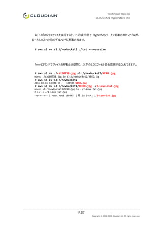 Technical Tips on
CLOUDIAN HyperStore #3
P.27
Copyright © 2010-2016 Cloudian KK. All rights reserved.
以下の「mv」コマンドを実行すると、上記使用例で HyperStore 上に移動されたファイルが、
ローカルホストの元のディレクトリに移動されます。
# aws s3 mv s3://newbucket2 ./cat --recursive
「mv」コマンドでファイルを移動させる際に、以下のようにファイル名を変更することもできます。
# aws s3 mv ./cat00758.jpg s3://newbucket2/NEKO.jpg
move: ./cat00758.jpg to s3://newbucket2/NEKO.jpg
# aws s3 ls s3://newbucket2
2016-02-16 14:41:15 108945 NEKO.jpg
# aws s3 mv s3://newbucket2/NEKO.jpg ./I-Love-Cat.jpg
move: s3://newbucket2/NEKO.jpg to ./I-Love-Cat.jpg
# ls -l ./I-Love-Cat.jpg
-rw-r--r-- 1 root root 108945 2 月 16 14:41 ./I-Love-Cat.jpg
 
