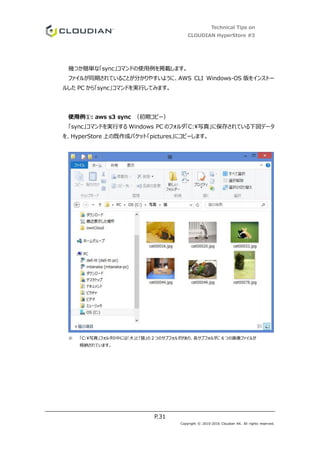 Technical Tips on
CLOUDIAN HyperStore #3
P.31
Copyright © 2010-2016 Cloudian KK. All rights reserved.
幾つか簡単な「sync」コマンドの使用例を掲載します。
ファイルが同期されていることが分かりやすいように、AWS CLI Windows-OS 版をインストー
ルした PC から「sync」コマンドを実行してみます。
使用例①: aws s3 sync （初期コピー）
「sync」コマンドを実行する Windows PC のフォルダ「C:写真」に保存されている下図データ
を、HyperStore 上の既作成バケット「pictures」にコピーします。
※ 「C:写真」フォルダの中には「犬」と「猫」の２つのサブフォルダがあり、各サブフォルダに 6 つの画像ファイルが
格納されています。
 