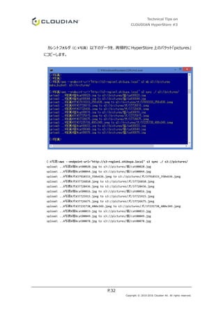 Technical Tips on
CLOUDIAN HyperStore #3
P.32
Copyright © 2010-2016 Cloudian KK. All rights reserved.
カレントフォルダ（C:写真）以下のデータを、再帰的に HyperStore 上のバケット「pictures」
にコピーします。
C:¥写真>aws --endpoint-url="http://s3-region1.shibuya.local" s3 sync ./ s3://pictures/
upload: ..¥写真¥猫¥cat00020.jpg to s3://pictures/猫/cat00020.jpg
upload: ..¥写真¥猫¥cat00044.jpg to s3://pictures/猫/cat00044.jpg
upload: ..¥写真¥犬¥37910333_358x636.jpeg to s3://pictures/犬/37910333_358x636.jpeg
upload: ..¥写真¥犬¥37726810.jpeg to s3://pictures/犬/37726810.jpeg
upload: ..¥写真¥犬¥37728436.jpeg to s3://pictures/犬/37728436.jpeg
upload: ..¥写真¥猫¥cat00016.jpg to s3://pictures/猫/cat00016.jpg
upload: ..¥写真¥犬¥37725915.jpeg to s3://pictures/犬/37725915.jpeg
upload: ..¥写真¥犬¥37726675.jpeg to s3://pictures/犬/37726675.jpeg
upload: ..¥写真¥犬¥37235738_480x349.jpeg to s3://pictures/犬/37235738_480x349.jpeg
upload: ..¥写真¥猫¥cat00033.jpg to s3://pictures/猫/cat00033.jpg
upload: ..¥写真¥猫¥cat00049.jpg to s3://pictures/猫/cat00049.jpg
upload: ..¥写真¥猫¥cat00078.jpg to s3://pictures/猫/cat00078.jpg
 