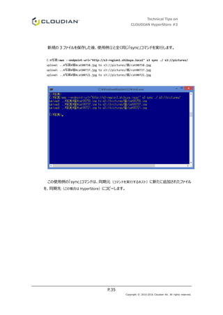Technical Tips on
CLOUDIAN HyperStore #3
P.35
Copyright © 2010-2016 Cloudian KK. All rights reserved.
新規の 3 ファイルを保存した後、使用例①と全く同じ「sync」コマンドを実行します。
C:¥写真>aws --endpoint-url="http://s3-region1.shibuya.local" s3 sync ./ s3://pictures/
upload: ..¥写真¥猫¥cat00758.jpg to s3://pictures/猫/cat00758.jpg
upload: ..¥写真¥猫¥cat00737.jpg to s3://pictures/猫/cat00737.jpg
upload: ..¥写真¥猫¥cat00721.jpg to s3://pictures/猫/cat00721.jpg
この使用例の「sync」コマンドは、同期元（コマンドを実行するホスト）に新たに追加されたファイル
を、同期先（この場合は HyperStore）にコピーします。
 