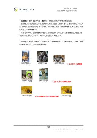 Technical Tips on
CLOUDIAN HyperStore #3
P.36
Copyright © 2010-2016 Cloudian KK. All rights reserved.
使用例③: aws s3 sync --delete （削除されたファイルを含めて同期）
使用例②の「sync」コマンドは、同期元に新たに追加（保存）されて、まだ同期先にそのファ
イルが存在しない場合にコピーを行います。仮に同期元のファイルが削除されていたとしても、同期
先のファイルは削除されません。
同期元のファイルが削除された場合に、同期先からもそのファイルを削除したい場合には、
「sync」コマンドのオプション「--delete」を付加して実行します。
使用例②で新規に保存した 3 ファイルを「C:写真猫」サブフォルダから削除し、新規 2 ファイ
ルを保存、既存の 1 ファイルを更新します。
← この 3 ファイルを削除
← この 2 ファイルを新規に保存
左(←)の画像から右(→)の画像に更新
 