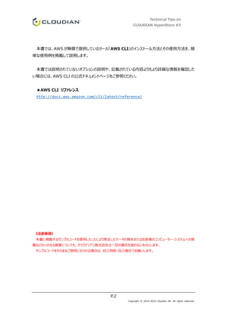 Technical Tips on
CLOUDIAN HyperStore #3
P.2
Copyright © 2010-2016 Cloudian KK. All rights reserved.
本書では、AWS が無償で提供しているツール「AWS CLI」のインストール方法とその使用方法を、簡
単な使用例を掲載して説明します。
本書では説明されていないオプションの説明や、記載されている内容よりもより詳細な情報を確認した
い場合には、AWS CLI の公式ドキュメントページをご参照ください。
★AWS CLI リファレンス
http://docs.aws.amazon.com/cli/latest/reference/
《注意事項》
本書に掲載するサンプルコードを使用したことにより発生したデータの損失またはお客様のコンピューター・システムへの損
傷などのいかなる損害についても、クラウディアン株式会社は一切の責任を負わないものとします。
サンプルコードをそのままご使用になられる場合は、自己判断・自己責任でお願いします。
 