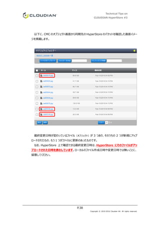 Technical Tips on
CLOUDIAN HyperStore #3
P.38
Copyright © 2010-2016 Cloudian KK. All rights reserved.
以下に、CMC のオブジェクト画面から同期先の HyperStore のバケットを確認した画面イメー
ジを掲載します。
最終変更日時が変わっているファイル（オブジェクト）が 3 つあり、そのうちの 2 つが新規にアップ
ロードされたもの、もう 1 つがファイルに更新のあったものです。
なお、HyperStore 上で確認できる最終変更日時は、HyperStore にそのファイルがアッ
プロードされた日時を表わしています。ローカルのファイル作成日時や変更日時では無いことに、
留意してください。
 
