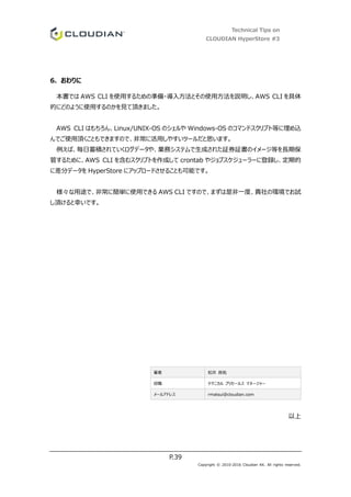 Technical Tips on
CLOUDIAN HyperStore #3
P.39
Copyright © 2010-2016 Cloudian KK. All rights reserved.
6. おわりに
本書では AWS CLI を使用するための準備・導入方法とその使用方法を説明し、AWS CLI を具体
的にどのように使用するのかを見て頂きました。
AWS CLI はもちろん、Linux/UNIX-OS のシェルや Windows-OS のコマンドスクリプト等に埋め込
んでご使用頂くこともできますので、非常に活用しやすいツールだと思います。
例えば、毎日蓄積されていくログデータや、業務システムで生成された証券証書のイメージ等を長期保
管するために、AWS CLI を含むスクリプトを作成して crontab やジョブスケジューラーに登録し、定期的
に差分データを HyperStore にアップロードさせることも可能です。
様々な用途で、非常に簡単に使用できる AWS CLI ですので、まずは是非一度、貴社の環境でお試
し頂けると幸いです。
著者 松井 良祐
役職 テクニカル プリセールス マネージャー
メールアドレス rmatsui@cloudian.com
以上
 
