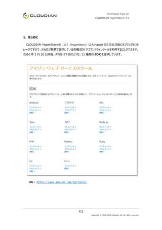 Technical Tips on
CLOUDIAN HyperStore #3
P.3
Copyright © 2010-2016 Cloudian KK. All rights reserved.
1. はじめに
CLOUDIAN HyperStore®（以下、「HyperStore」）は Amazon S3 完全互換のオブジェクトスト
レージですので、AWSが無償で提供している各種 SDKやコマンドラインツールを利用することができます。
2016 年 1 月 26 日現在、AWS は下図のような、11 種類の SDK を提供しています。
URL: https://aws.amazon.com/jp/tools/
 