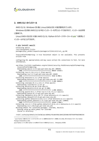Technical Tips on
CLOUDIAN HyperStore #3
P.5
Copyright © 2010-2016 Cloudian KK. All rights reserved.
2. AWS CLI のインストール
AWS CLI は、Windows-OS 版と Linux/UNIX/OS X 版が提供されています。
Windows-OS 版の AWS CLI は MSI インストーラーをダウンロードできますので、インストールは非常
に簡単です。
Linux/UNIX-OS/OS X 版の AWS CLI は、Python のパッケージマネージャーの pip1
を使用して
インストールすることができます。
# pip install awscli
Collecting awscli
/usr/lib/python2.7/site-
packages/pip/_vendor/requests/packages/urllib3/util/ssl_.py:90:
InsecurePlatformWarning: A true SSLContext object is not available. This prevents
urllib3 from
configuring SSL appropriately and may cause certain SSL connections to fail. For more
information,
see https://urllib3.readthedocs.org/en/latest/security.html#insecureplatformwarning.
InsecurePlatformWarning
Downloading awscli-1.9.5-py2.py3-none-any.whl (805kB)
100% |????????????????????????????????| 806kB 535kB/s
Collecting rsa<=3.3.0,>=3.1.2 (from awscli)
Downloading rsa-3.2.3-py2.py3-none-any.whl (44kB)
100% |????????????????????????????????| 45kB 8.9MB/s
Collecting botocore==1.3.5 (from awscli)
Downloading botocore-1.3.5-py2.py3-none-any.whl (2.1MB)
100% |????????????????????????????????| 2.1MB 168kB/s
Collecting colorama<=0.3.3,>=0.2.5 (from awscli)
Downloading colorama-0.3.3.tar.gz
Collecting docutils>=0.10 (from awscli)
Downloading docutils-0.12.tar.gz (1.6MB)
100% |????????????????????????????????| 1.6MB 184kB/s
Collecting pyasn1>=0.1.3 (from rsa<=3.3.0,>=3.1.2->awscli)
Downloading pyasn1-0.1.9-py2.py3-none-any.whl
Collecting jmespath<1.0.0,>=0.7.1 (from botocore==1.3.5->awscli)
Downloading jmespath-0.9.0-py2.py3-none-any.whl
Collecting python-dateutil<3.0.0,>=2.1 (from botocore==1.3.5->awscli)
Downloading python_dateutil-2.4.2-py2.py3-none-any.whl (188kB)
100% |????????????????????????????????| 192kB 1.9MB/s
Collecting six>=1.5 (from python-dateutil<3.0.0,>=2.1->botocore==1.3.5->awscli)
Downloading six-1.10.0-py2.py3-none-any.whl
Building wheels for collected packages: colorama, docutils
Running setup.py bdist_wheel for colorama
Stored in directory:
/root/.cache/pip/wheels/e3/24/8d/aec3db961cfbc8e939dc1843126548e7d479349f96659067e9
1
pip は Python で書かれたパッケージソフトウェアをインストール・管理するためのパッケージ管理システムである。多くの Python パッケージは、Python
Package Index(PyPI)上にある。
pip は Python 2.7.9 以降、Python 3.4 以降からデフォルトで付属するようになった。（Wikipedia より引用）
 