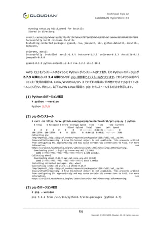 Technical Tips on
CLOUDIAN HyperStore #3
P.6
Copyright © 2010-2016 Cloudian KK. All rights reserved.
Running setup.py bdist_wheel for docutils
Stored in directory:
/root/.cache/pip/wheels/d5/32/4f/1347e8ac67071e8150a5dc69354a51a04ac065d0b48334f608
Successfully built colorama docutils
Installing collected packages: pyasn1, rsa, jmespath, six, python-dateutil, docutils,
botocore,
colorama, awscli
Successfully installed awscli-1.9.5 botocore-1.3.5 colorama-0.3.3 docutils-0.12
jmespath-0.9.0
pyasn1-0.1.9 python-dateutil-2.4.2 rsa-3.2.3 six-1.10.0
AWS CLI をインストールするマシンに Python がインストールされており、その Python のバージョンが
2.7.9 以降あるいは 3.4 以降であれば、pip は標準でインストールされています。これらよりも以前のバ
ージョンをご使用の場合は、Linux/Windows/OS X それぞれの環境に合わせた方法で pip をインスト
ールしてください。例として、以下のような Linux 環境で、pip をインストールする方法を例示します。
(1) Python のバージョン確認
# python --version
Python 2.7.5
(2) pip のインストール
# curl -kL https://raw.github.com/pypa/pip/master/contrib/get-pip.py | python
% Total % Received % Xferd Average Speed Time Time Time Current
Dload Upload Total Spent Left Speed
0 0 0 0 0 0 0 0 --:--:-- 0:00:06 --:--:-- 0
100 1379k 100 1379k 0 0 115k 0 0:00:11 0:00:11 --:--:-- 358k
Collecting pip
/tmp/tmpUns2I_/pip.zip/pip/_vendor/requests/packages/urllib3/util/ssl_.py:90:
InsecurePlatformWarning: A true SSLContext object is not available. This prevents urllib3
from configuring SSL appropriately and may cause certain SSL connections to fail. For more
information, see
https://urllib3.readthedocs.org/en/latest/security.html#insecureplatformwarning.
Downloading pip-7.1.2-py2.py3-none-any.whl (1.1MB)
100% |????????????????????????????????| 1.1MB 222kB/s
Collecting wheel
Downloading wheel-0.26.0-py2.py3-none-any.whl (63kB)
100% |????????????????????????????????| 65kB 7.0MB/s
Installing collected packages: pip, wheel
Successfully installed pip-7.1.2 wheel-0.26.0
/tmp/tmpUns2I_/pip.zip/pip/_vendor/requests/packages/urllib3/util/ssl_.py:90:
InsecurePlatformWarning: A true SSLContext object is not available. This prevents urllib3
from configuring SSL appropriately and may cause certain SSL connections to fail. For more
information, see
https://urllib3.readthedocs.org/en/latest/security.html#insecureplatformwarning.
(3) pip のバージョン確認
# pip --version
pip 7.1.2 from /usr/lib/python2.7/site-packages (python 2.7)
 