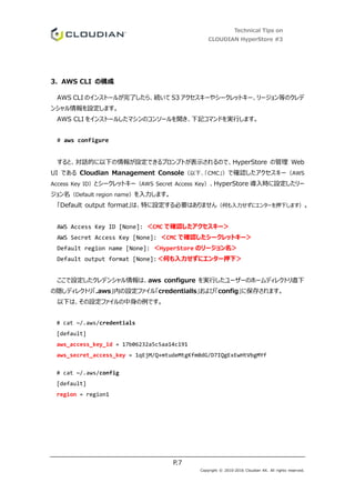 Technical Tips on
CLOUDIAN HyperStore #3
P.7
Copyright © 2010-2016 Cloudian KK. All rights reserved.
3. AWS CLI の構成
AWS CLI のインストールが完了したら、続いて S3 アクセスキーやシークレットキー、リージョン等のクレデ
ンシャル情報を設定します。
AWS CLI をインストールしたマシンのコンソールを開き、下記コマンドを実行します。
# aws configure
すると、対話的に以下の情報が設定できるプロンプトが表示されるので、HyperStore の管理 Web
UI である Cloudian Management Console（以下、「CMC」）で確認したアクセスキー（AWS
Access Key ID）とシークレットキー（AWS Secret Access Key）、HyperStore 導入時に設定したリー
ジョン名（Default region name）を入力します。
「Default output format」は、特に設定する必要はありません（何も入力せずにエンターを押下します）。
AWS Access Key ID [None]: ＜CMC で確認したアクセスキー＞
AWS Secret Access Key [None]: ＜CMC で確認したシークレットキー＞
Default region name [None]: ＜HyperStore のリージョン名＞
Default output format [None]:＜何も入力せずにエンター押下＞
ここで設定したクレデンシャル情報は、aws configure を実行したユーザーのホームディレクトリ直下
の隠しディレクトリ「.aws」内の設定ファイル「credentialls」および「config」に保存されます。
以下は、その設定ファイルの中身の例です。
# cat ~/.aws/credentials
[default]
aws_access_key_id = 17b06232a5c5aa14c191
aws_secret_access_key = 1qEjM/Q+mtudeMtgKfm0dG/D7IQgExEwHtVbgMYf
# cat ~/.aws/config
[default]
region = region1
 