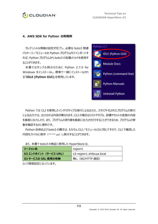 Technical Tips on
CLOUDIAN HyperStore #3
P.8
Copyright © 2010-2016 Cloudian KK. All rights reserved.
4. AWS SDK for Python の利用例
クレデンシャル情報の設定が完了し、必要な boto3 関連
パッケージ／モジュールを Python プログラム内でインポートす
れば、Python プログラムから boto3 の各種メソッドを使用す
ることができます。
本書ではサンプル例示のために Python 2.7.9 for
Windows をインストールし、標準で一緒にインストールされ
る「IDLE (Python GUI)」を使用しています。
Python では CLI を使用したインタラクティブな実行による出力と、スクリプト化されたプログラムの実行
による出力では、出力される内容が異なります。CLI の場合はリストやタプル、辞書やセットの変数の内容
を画面に出力したり、また、プログラムの戻り値を画面に出力させたりすることができるため、プログラムの挙
動を確認するのに便利です。
Python 自体および boto3 の構文は、もちろん CLI／モジュールともに同じですので、CLI で確認した
内容をファイルに保存（*****.py）し実行することができます。
また、本書で boto3 の検証に使用した HyperStore は、
リージョン名 region1
S3 エンドポイント（サービス URL） s3-region1.shibuya.local
S3 サービスの SSL 使用の有無 無し（80/HTTP 通信）
という環境設定になっています。
 