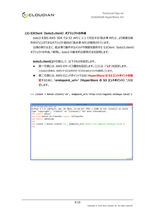 Technical Tips on
CLOUDIAN HyperStore #3
P.10
Copyright © 2010-2016 Cloudian KK. All rights reserved.
(2) S3Client（boto3.client）オブジェクトの作成
boto3 を含む AWS SDK では S3 API に 1:1 で対応する「低水準 API」と、より高度な操
作を行うことができるオブジェクト指向の「高水準 API」が提供されています。
以降の例では主に、低水準で動作するメソッドや関数を提供する S3Client（boto3.client）
オブジェクトを作成／使用し、boto3 の基本的な使用方法を説明します。
boto3.client()の引数として、以下のものを設定します。
 第一引数には、AWS のサービス種別を設定します。ここには、「's3’」を設定します。
※boto3 自体は、AWS の S3 以外のサービスのためのメソッドも提供しています。
 第二引数には、AWS のエンドポイントではなく HyperStore の S3 エンドポイントを指
定するために、「endopoint_url=’｛HyperStore の S3 エンドポイント｝’」を設
定します。
>>> client = boto3.client('s3', endpoint_url='http://s3-region1.shibuya.local')
 