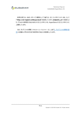 Technical Tips on
CLOUDIAN HyperStore #3
P.11
Copyright © 2010-2016 Cloudian KK. All rights reserved.
前頁の例では、AWS のサービス種別として「’s3’」を、S3 エンドポイントの URL として
「’http://s3-region1.shibuya.local’」を設定しています。endpoint_url の設定によ
り、デフォルトの参照先である AWS の S3 エンドポイントを、HyperStore の S3 エンドポイントに
上書きしています。
なお、クレデンシャル情報（アクセスキーとシークレットキー）は、上述「3. クレデンシャル情報の設
定」に記載のいずれかの方法で設定済みであることを前提にしています。
 