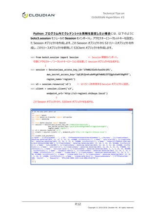 Technical Tips on
CLOUDIAN HyperStore #3
P.12
Copyright © 2010-2016 Cloudian KK. All rights reserved.
Python プログラム内でクレデンシャル情報を設定したい場合には、以下のように
boto3.session モジュールの Session をインポートし、アクセスキーとシークレットキーを設定し
た Session オブジェクトを作成します。この Session オブジェクトから S3 リソースオブジェクトを作
成し、このリソースオブジェクトを使用して S3Client オブジェクトを作成します。
>>> from boto3.session import Session ← Session 関数をインポート。
引数にアクセスキー／シークレットキーとリージョン名を渡して Session オブジェクトを生成する。
↓
>>> session = Session(aws_access_key_id='17b06232a5c5aa14c191',
aws_secret_access_key='1qEjM/Q+mtudeMtgKfm0dG/D7IQgExEwHtVbgMYf',
region_name='region1')
>>> s3 = session.resource('s3') ← S3 リソースを利用する Session オブジェクトに設定。
>>> client = session.client('s3',
endpoint_url='http://s3-region1.shibuya.local')
↑
この Session オブジェクトから、S3Client オブジェクトを生成する。
 