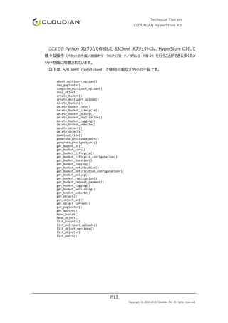 Technical Tips on
CLOUDIAN HyperStore #3
P.13
Copyright © 2010-2016 Cloudian KK. All rights reserved.
ここまでの Python プログラムで作成した S3Client オブジェクトには、HyperStore に対して
様々な操作（バケットの作成／削除やデータのアップロード／ダウンロード等々）を行うことができる多くのメ
ソッドが既に用意されています。
以下は、S3Client（boto3.client）で使用可能なメソッドの一覧です。
abort_multipart_upload()
can_paginate()
complete_multipart_upload()
copy_object()
create_bucket()
create_multipart_upload()
delete_bucket()
delete_bucket_cors()
delete_bucket_lifecycle()
delete_bucket_policy()
delete_bucket_replication()
delete_bucket_tagging()
delete_bucket_website()
delete_object()
delete_objects()
download_file()
generate_presigned_post()
generate_presigned_url()
get_bucket_acl()
get_bucket_cors()
get_bucket_lifecycle()
get_bucket_lifecycle_configuration()
get_bucket_location()
get_bucket_logging()
get_bucket_notification()
get_bucket_notification_configuration()
get_bucket_policy()
get_bucket_replication()
get_bucket_request_payment()
get_bucket_tagging()
get_bucket_versioning()
get_bucket_website()
get_object()
get_object_acl()
get_object_torrent()
get_paginator()
get_waiter()
head_bucket()
head_object()
list_buckets()
list_multipart_uploads()
list_object_versions()
list_objects()
list_parts()
 