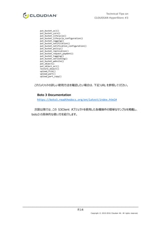 Technical Tips on
CLOUDIAN HyperStore #3
P.14
Copyright © 2010-2016 Cloudian KK. All rights reserved.
put_bucket_acl()
put_bucket_cors()
put_bucket_lifecycle()
put_bucket_lifecycle_configuration()
put_bucket_logging()
put_bucket_notification()
put_bucket_notification_configuration()
put_bucket_policy()
put_bucket_replication()
put_bucket_request_payment()
put_bucket_tagging()
put_bucket_versioning()
put_bucket_website()
put_object()
put_object_acl()
restore_object()
upload_file()
upload_part()
upload_part_copy()
これらメソッドの詳しい使用方法を確認したい場合は、下記 URL を参照してください。
Boto 3 Documentation
https://boto3.readthedocs.org/en/latest/index.html#
次節以降では、この S3Client オブジェクトを使用した各種操作の簡単なサンプルを掲載し、
boto3 の具体的な使い方を紹介します。
 