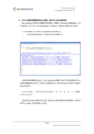Technical Tips on
CLOUDIAN HyperStore #3
P.17
Copyright © 2010-2016 Cloudian KK. All rights reserved.
2. バケットに関する情報を絞り込んで表示（各バケット名と作成日時）
list_buckets()で返された辞書型の戻り値から、辞書キー「Buckets」の値を抽出し、さら
に「Name」（バケット名）と「CreationDate」（作成日付）に絞り込んで表示させています。
>>> for bucket in client.list_buckets()['Buckets']:
... print(bucket['Name'], bucket['CreationDate'])
...
上述の戻り値の解説にあるように、list_buckets()は辞書（dict）型で作成済みバケット
に関する情報を戻しますので、プログラムで必要となるデータのみを Python プログラムで抽出す
ることができます。
('auto-tiering', datetime.datetime(2015, 10, 19, 8, 38, 3, 904000,
tzinfo=tzutc()))
上記の出力は string 型のバケット名と、datetime 型の作成日付のみを抽出し、Python
のタプル（tuple）型で受け取っています。
 