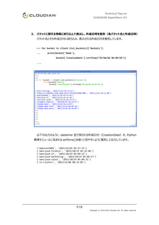 Technical Tips on
CLOUDIAN HyperStore #3
P.18
Copyright © 2010-2016 Cloudian KK. All rights reserved.
3. バケットに関する情報に絞り込んで表示し、作成日時を整形（各バケット名と作成日時）
バケット名とその作成日付に絞り込み、表示される作成日付を整形しています。
>>> for bucket in client.list_buckets()['Buckets']:
... print(bucket['Name'],
bucket['CreationDate'].strftime("%Y/%m/%d %H:%M:%S"))
...
以下の出力のように、datetime 型で戻される作成日付（CreationDate）を、Python
標準モジュールに含まれる strftime()を使って見やすいように整形して出力しています。
('mybucket001', '2015/11/02 02:27:35')
('owncloud-finance', '2015/10/19 05:25:04')
('owncloud-it', '2015/10/19 05:09:23')
('owncloud-marketing', '2015/10/19 05:09:57')
('owncloud-sales', '2015/10/19 05:09:31')
('s3-clients', '2015/11/08 08:35:05')
 