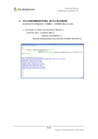 Technical Tips on
CLOUDIAN HyperStore #3
P.19
Copyright © 2010-2016 Cloudian KK. All rights reserved.
4. バケットに関する情報を見やすく表示（各バケット名と作成日時）
出力されるバケット作成日付に＋９時間して、日本時間で表示しています。
>>> for bucket in client.list_buckets()['Buckets']:
print('%s (%s)' % (bucket['Name'],
(bucket['CreationDate'] +
datetime.timedelta(hours=9)).strftime("%Y/%m/%d %H:%M:%S")))
 