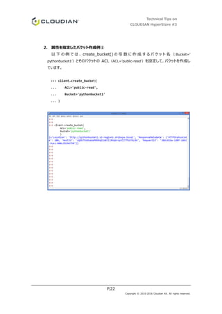 Technical Tips on
CLOUDIAN HyperStore #3
P.22
Copyright © 2010-2016 Cloudian KK. All rights reserved.
2. 属性を指定したバケット作成例①
以 下 の 例 で は 、 create_bucket() の 引 数 に 作 成 す る バ ケ ッ ト 名 （ Bucket=’
pythonbucket1’）とそのバケットの ACL（ACL=’public-read’）を設定して、バケットを作成し
ています。
>>> client.create_bucket(
... ACL='public-read',
... Bucket='pythonbucket1'
... )
 