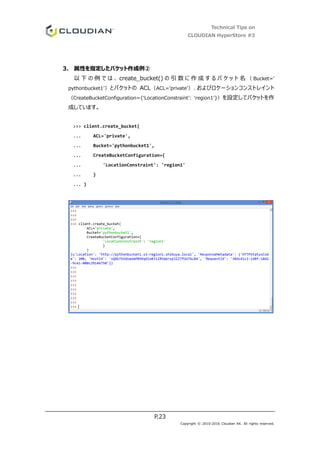 Technical Tips on
CLOUDIAN HyperStore #3
P.23
Copyright © 2010-2016 Cloudian KK. All rights reserved.
3. 属性を指定したバケット作成例②
以 下 の 例 で は 、 create_bucket() の 引 数 に 作 成 す る バ ケ ッ ト 名 （ Bucket=’
pythonbucket1’）とバケットの ACL（ACL=’private’）、およびロケーションコンストレイント
（CreateBucketConfiguration={‘LocationConstraint’: ‘region1’}）を設定してバケットを作
成しています。
>>> client.create_bucket(
... ACL='private',
... Bucket='pythonbucket1',
... CreateBucketConfiguration={
... 'LocationConstraint': 'region1'
... }
... )
 