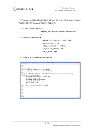 Technical Tips on
CLOUDIAN HyperStore #3
P.25
Copyright © 2010-2016 Cloudian KK. All rights reserved.
S3Transfer()の引数に、既に作成済みの S3Client オブジェクトとこの TransferConfig オ
ブジェクトを渡して S3Transfer オブジェクトを作成します。
>>> client = boto3.client('s3',
endpoint_url='http://s3-region1.shibuya.local'
)
>>> config = TransferConfig(
multipart_threshold = 8 * 1024 * 1024,
max_concurrency = 10,
multipart_chunksize = 8388608,
num_download_attempts = 10,
max_io_queue = 100
)
>>> transfer = S3Transfer(client, config)
 