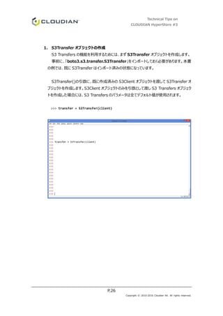 Technical Tips on
CLOUDIAN HyperStore #3
P.26
Copyright © 2010-2016 Cloudian KK. All rights reserved.
1. S3Transfer オブジェクトの作成
S3 Transfers の機能を利用するためには、まず S3Transfer オブジェクトを作成します。
事前に、「boto3.s3.transfer.S3Transfer」をインポートしておく必要があります。本書
の例では、既に S3Transfer はインポート済みの状態になっています。
S3Transfer()の引数に、既に作成済みの S3Client オブジェクトを渡して S3Transfer オ
ブジェクトを作成します。S3Client オブジェクトのみを引数として渡し S3 Transfers オブジェク
トを作成した場合には、S3 Transfers のパラメータは全てデフォルト値が使用されます。
>>> transfer = S3Transfer(client)
 