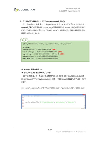 Technical Tips on
CLOUDIAN HyperStore #3
P.27
Copyright © 2010-2016 Cloudian KK. All rights reserved.
2. ファイルのアップロード ／ S3Transfer.upload_file()
S3 Transfers を 使 用 し て HyperStore に フ ァ イ ル を ア ッ プ ロ ー ド す る に は 、
upload_file()を使用します。extra_args 引数を設定して upload_file()を呼び出すこと
により、アップロード時にオブジェクト（ファイル）の ACL を設定したり、メタデータを付加したり、
暗号化を行ったりできます。
～ Windows 環境の場合 ～
● シンプルなファイルのアップロード
以下の例では、ローカルの「 C:TEMP」フォルダにあるファイル「200mb.dat」を、
HyperStore のバケット「pythonbucket1」にキー「200mb.dat」を設定してアップロードして
います。
>>> transfer.upload_file('C:¥¥Temp¥¥200mb.dat', 'pythonbucket1', '200mb.dat')
upload_file(filename, bucket, key, callback=None, extra_args=None)
【パラメータ】
filename (string) -- アップロードするファイル名 [必須]
bucket (string) -- アップロードするファイルの格納先バケット [必須]
key (string) -- アップロードするオブジェクトのキー（ファイル）名 [必須]
callback (func) -- コールバック関数。デフォルトは設定無し。
extra_args (dict) -- アップロード時に指定する追加の引数。
構 文
 