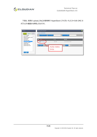 Technical Tips on
CLOUDIAN HyperStore #3
P.28
Copyright © 2010-2016 Cloudian KK. All rights reserved.
下図は、前頁の upload_file()の使用例で HyperStore にアップロードしたファイルを CMC の
オブジェクト画面から参照したものです。
アップロードされた
ファイル
 