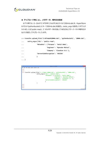 Technical Tips on
CLOUDIAN HyperStore #3
P.29
Copyright © 2010-2016 Cloudian KK. All rights reserved.
● アップロード時に ACL、メタデータ、暗号化を指定
以下の例では、ローカルの「C:TEMP」フォルダにあるファイル「200mb.dat」を、HyperStore
のバケット「pythonbucket1」にキー「200mb.dat」を指定し、extra_args を設定してオブジェク
トの ACL には「public-read」、3 つのメタデータを付加して「AES256」でサーバーサイド暗号化す
るように指定してアップロードしています。
>>> transfer.upload_file('C:¥¥Temp¥¥200mb.dat', 'pythonbucket1', '200mb.dat',
... extra_args={'ACL': 'public-read',
... 'Metadata': {'Purpose': 'boto3 demo',
... 'Engineer': 'Ryosuke Matsui',
... 'Company': 'Cloudian K.K.'},
... 'ServerSideEncryption': 'AES256'
... }
... )
 