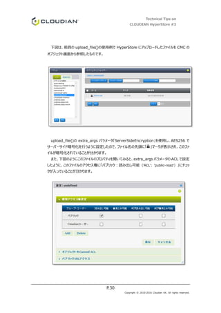 Technical Tips on
CLOUDIAN HyperStore #3
P.30
Copyright © 2010-2016 Cloudian KK. All rights reserved.
下図は、前頁の upload_file()の使用例で HyperStore にアップロードしたファイルを CMC の
オブジェクト画面から参照したものです。
upload_file()の extra_args パラメータ「ServerSideEncryption」を使用し、AES256 で
サーバーサイド暗号化を行うように設定したので、ファイル名の先頭に「 」マークが表示され、このファ
イルが暗号化されていることが分かります。
また、下図のようにこのファイルのプロパティを開いてみると、extra_args パラメータの ACL で設定
したように、このファイルのアクセス権に「パブリック：読み出し可能（'ACL': 'public-read'）」にチェッ
クが入っていることが分かります。
 