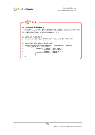 Technical Tips on
CLOUDIAN HyperStore #3
P.31
Copyright © 2010-2016 Cloudian KK. All rights reserved.
～ Linux/Mac 環境の場合 ～
boto3 はもちろん Linux/Mac 環境でも使用可能なので、上述の S3 Transfers によるファイルアッ
プロード操作は同様に行えます（パスの形式が異なるだけです）。
(1) シンプルなファイルのアップロード
>>> transfer.upload_file('/root/200mb.dat', 'pythonbucket1', '200mb.dat')
(2) アップロード時に ACL、メタデータ、暗号化を指定
>>> transfer.upload_file('/root/200mb.dat', 'pythonbucket1', '200mb.dat',
... extra_args={'ACL': 'public-read',
... 'Metadata': {'Purpose': 'boto3 demo',
... 'Engineer': 'Ryosuke Matsui',
... 'Company': 'Cloudian K.K.'},
... 'ServerSideEncryption': 'AES256'
... }
... )
補 足
 