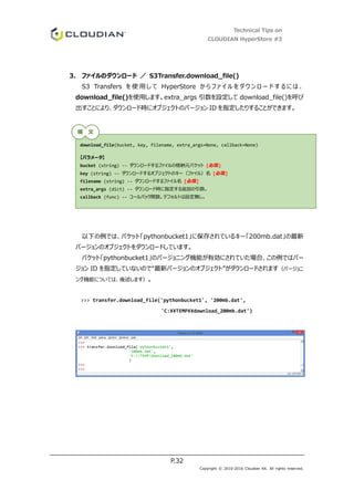 Technical Tips on
CLOUDIAN HyperStore #3
P.32
Copyright © 2010-2016 Cloudian KK. All rights reserved.
3. ファイルのダウンロード ／ S3Transfer.download_file()
S3 Transfers を 使 用 し て HyperStore か ら フ ァ イ ル を ダ ウ ン ロ ー ド す る に は 、
download_file()を使用します。extra_args 引数を設定して download_file()を呼び
出すことにより、ダウンロード時にオブジェクトのバージョン ID を指定したりすることができます。
以下の例では、バケット「pythonbucket1」に保存されているキー「200mb.dat」の最新
バージョンのオブジェクトをダウンロードしています。
バケット「pythonbucket1」のバージョニング機能が有効にされていた場合、この例ではバー
ジョン ID を指定していないので“最新バージョンのオブジェクト”がダウンロードされます（バージョニ
ング機能については、後述します）。
>>> transfer.download_file('pythonbucket1', '200mb.dat',
'C:¥¥TEMP¥¥download_200mb.dat')
download_file(bucket, key, filename, extra_args=None, callback=None)
【パラメータ】
bucket (string) -- ダウンロードするファイルの格納元バケット [必須]
key (string) -- ダウンロードするオブジェクトのキー（ファイル）名 [必須]
filename (string) -- ダウンロードするファイル名 [必須]
extra_args (dict) -- ダウンロード時に指定する追加の引数。
callback (func) -- コールバック関数。デフォルトは設定無し。
構 文
 