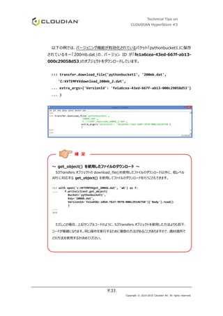 Technical Tips on
CLOUDIAN HyperStore #3
P.33
Copyright © 2010-2016 Cloudian KK. All rights reserved.
以下の例では、バージョニング機能が有効化されているバケット「pythonbucket1」に保存
されているキー「200mb.dat」の、バージョン ID が「fe1a6cea-43ed-667f-ab13-
000c29058d53」のオブジェクトをダウンロードしています。
>>> transfer.download_file('pythonbucket1', '200mb.dat',
'C:¥¥TEMP¥¥download_200mb_2.dat',
... extra_args={'VersionId': 'fe1a6cea-43ed-667f-ab13-000c29058d53'}
... )
～ get_object() を使用したファイルのダウンロード ～
S3Transfers オブジェクトの download_file()を使用したファイルのダウンロード以外に、低レベル
API に対応する get_object() を使用してファイルのダウンロードを行うこともできます。
>>> with open('c:¥¥TEMP¥¥get_200mb.dat', 'wb') as f:
... f.write(client.get_object(
Bucket='pythonbucket1',
Key='200mb.dat',
VersionId='fe1a458c-e8b4-761f-9970-000c29146750')['Body'].read()
)
...
>>>
ただしこの場合、上記サンプルコードのように、S3Transfers オブジェクトを使用した方法よりも若干、
コードが複雑になります。同じ操作を実行するために複数の方法があることがありますので、適材適所で
どの方法を使用するか決めてください。
補 足
 