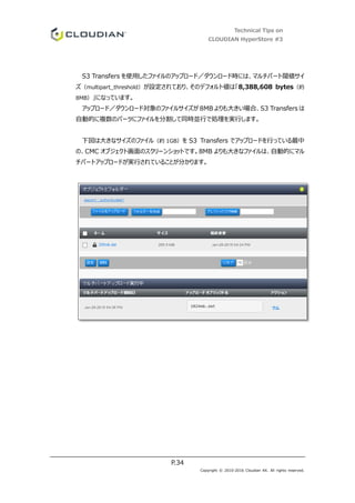 Technical Tips on
CLOUDIAN HyperStore #3
P.34
Copyright © 2010-2016 Cloudian KK. All rights reserved.
S3 Transfers を使用したファイルのアップロード／ダウンロード時には、マルチパート閾値サイ
ズ（multipart_threshold）が設定されており、そのデフォルト値は「8,388,608 bytes（約
8MB）」になっています。
アップロード／ダウンロード対象のファイルサイズが 8MB よりも大きい場合、S3 Transfers は
自動的に複数のパーツにファイルを分割して同時並行で処理を実行します。
下図は大きなサイズのファイル（約 1GB）を S3 Transfers でアップロードを行っている最中
の、CMC オブジェクト画面のスクリーンショットです。8MB よりも大きなファイルは、自動的にマル
チパートアップロードが実行されていることが分かります。
 