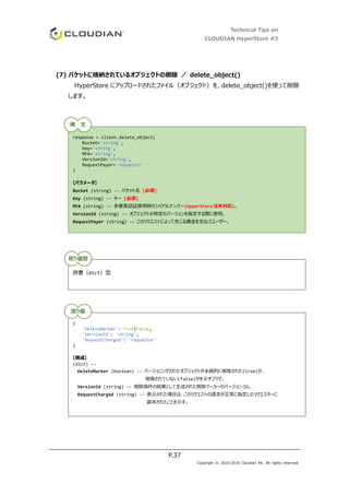 Technical Tips on
CLOUDIAN HyperStore #3
P.37
Copyright © 2010-2016 Cloudian KK. All rights reserved.
(7) バケットに格納されているオブジェクトの削除 ／ delete_object()
HyperStore にアップロードされたファイル（オブジェクト）を、delete_object()を使って削除
します。
response = client.delete_object(
Bucket='string',
Key='string',
MFA='string',
VersionId='string',
RequestPayer='requester'
)
【パラメータ】
Bucket (string) -- バケット名 [必須]
Key (string) -- キー [必須]
MFA (string) -- 多要素認証使用時のシリアルナンバー(HyperStore は未対応)。
VersionId (string) -- オブジェクトの特定のバージョンを指定する際に使用。
RequestPayer (string) -- このリクエストによって生じる課金を支払うユーザー。
辞書（dict）型
{
'DeleteMarker': True|False,
'VersionId': 'string',
'RequestCharged': 'requester'
}
【構成】
(dict) --
DeleteMarker (boolean) -- バージョニングされたオブジェクトが永続的に削除された(true)か、
削除されていない(false)かを示すフラグ。
VersionId (string) -- 削除操作の結果として生成された削除マーカーのバージョン ID。
RequestCharged (string) -- 表示された場合は、このリクエストの請求が正常に指定したリクエスターに
請求されたことを示す。
構 文
戻り値型
戻り値
 