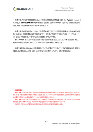 Technical Tips on
CLOUDIAN HyperStore #3
P.2
Copyright © 2010-2016 Cloudian KK. All rights reserved.
本書では、AWS が無償で提供しているソフトウェア開発キット「AWS SDK for Python （boto3）」
を利用して CLOUDIAN HyperStore® を操作するための Python プログラミング環境の構築方
法と、簡単な使用例を掲載しその使い方を説明します。
本書では、AWS SDK for Python で使用可能な全てのメソッドの説明は記載しません。AWS SDK
for Python の環境構築および代表的なバケットの作成／削除やファイルのアップロード／ダウンロード、
バージョニングの設定等、一部のメソッドのみ掲載し説明しています。
また、Python 2/3 プログラム言語自体の構文説明や使用方法については、本書では説明しません。
Python 自体の使い方に関しては、インターネットや関連書籍でご確認ください。
本書では説明されていないその他多数のメソッドや、記載されているメソッドのより詳細な内容・説明を
確認したい場合には、AWS SDK for Python の公式ドキュメントページをご参照ください。
《注意事項》
本書に掲載するサンプルコードは、AWS SDK for Python の概要を説明するための非常に簡易なものです。そのため、
サンプルコードでは最低限の機能しか実装しておらず、エラーハンドリングも不十分な状態です。実環境で使用される場合
は本書を参考にして、必要な機能やエラーハンドル処理を実装してください。
本書に掲載するサンプルコードを使用したことにより発生したデータの損失またはお客様のコンピューター・システムへの損
傷などのいかなる損害についても、クラウディアン株式会社は一切の責任を負わないものとします。
サンプルコードをそのままご使用になられる場合は、自己判断・自己責任でお願いします。
 