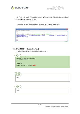 Technical Tips on
CLOUDIAN HyperStore #3
P.38
Copyright © 2010-2016 Cloudian KK. All rights reserved.
以下の例では、バケット「pythonbucket1」に保存されているキー「200mb.dat」の、最新バ
ージョンのオブジェクトを削除しています。
>>> client.delete_object(Bucket='pythonbucket1', Key='200mb.dat')
(8) バケットの削除 ／ delete_bucket()
HyperStore に作成されているバケットを削除します。
response = client.delete_bucket(
Bucket='string'
)
【パラメータ】
Bucket (string) -- バケット名 [必須]
無し
無し
構 文
戻り値型
戻り値
 