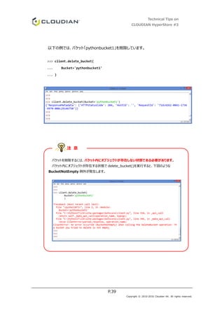 Technical Tips on
CLOUDIAN HyperStore #3
P.39
Copyright © 2010-2016 Cloudian KK. All rights reserved.
以下の例では、バケット「pythonbucket1」を削除しています。
>>> client.delete_bucket(
... Bucket='pythonbucket1'
... )
バケットを削除するには、バケット内にオブジェクトが存在しない状態である必要があります。
バケット内にオブジェクトが存在する状態で delete_bucket()を実行すると、下図のような
BucketNotEmpty 例外が発生します。
注 意
 