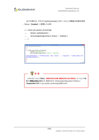 Technical Tips on
CLOUDIAN HyperStore #3
P.41
Copyright © 2010-2016 Cloudian KK. All rights reserved.
以下の例では、バケット「pythonbucket1」のバージョニング機能の状態を有効
（’Status’: ‘Enabled’）に変更しています。
>>> client.put_bucket_versioning(
... Bucket='pythonbucket1',
... VersioningConfiguration={'Status': 'Enabled'}
... )
バケットのバージョニング機能は、有効化するとその後、無効化することはできません。バージョニング機
能を一時停止させたい場合には、後述するように VersioningConfiguration の Status に
「Suspended」を渡して put_bucket_versioning()を実行します。
注 意
 