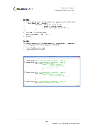 Technical Tips on
CLOUDIAN HyperStore #3
P.44
Copyright © 2010-2016 Cloudian KK. All rights reserved.
【3 回目】
>>> transfer.upload_file('C:¥¥Temp¥¥200mb.dat', 'pythonbucket1', '200mb.dat',
... extra_args={'ACL': 'private',
... 'Metadata': {'Purpose': 'boto3 demo 2',
... 'Person': 'Toshiaki Tsurumi',
... 'Memo': 'Working for Cloudian K.K.'}
... }
... )
※ アップロード時にユーザー定義のメタデータを付加
extra_args={Metadata': {'名前': '値', .....}
※ 暗号化なし
【4 回目】
>>> transfer.upload_file('C:¥¥Temp¥¥200mb.dat', 'pythonbucket1', '200mb.dat',
... extra_args={'ServerSideEncryption': 'AES256'}
... )
※ アップロード時に暗号化（AES256）を指定
'ServerSideEncryption': 'AES256'
 