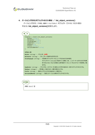 Technical Tips on
CLOUDIAN HyperStore #3
P.45
Copyright © 2010-2016 Cloudian KK. All rights reserved.
4. バージョニングされたオブジェクトのリスト表示 ／ list_object_versions()
バージョニングされた（今現在、最新バージョンではない）オブジェクト（ファイル）をリスト表示
するには、list_object_versions()を実行します。
response = client.list_object_versions(
Bucket='string',
Delimiter='string',
EncodingType='url',
KeyMarker='string',
MaxKeys=123,
Prefix='string',
VersionIdMarker='string'
)
【パラメータ】
Bucket (string) -- バケット名 [必須]
Delimiter (string) -- グループキーに使用する区切り文字。
EncodingType (string) -- 戻り値のオブジェクトキーをエンコードするための方法を指定。
オブジェクトキーに Unicode が含まれている場合、XML 1.0 パーサーはそれらの文字を解
析できないため、そのような場合には戻り値のキーのエンコードをこのパラメータを使用して指
定する。
KeyMarker (string) -- バケット内の、このパラメータに指定した文字から始まるキーを持つオブジェクトをリストする。
MaxKeys (integer) -- 戻り値として返されるキーの最大数をセットする。
Prefix (string) -- 指定したプリフィックスから始まるキーに限定する。
VersionIdMarker (string) -- 指定したバージョン以降のオブジェクトをリストする。
辞書（dict）型
構 文
戻り値型
 