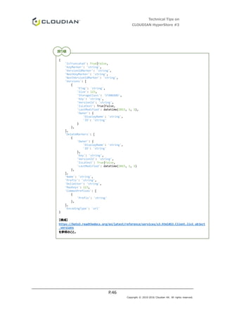 Technical Tips on
CLOUDIAN HyperStore #3
P.46
Copyright © 2010-2016 Cloudian KK. All rights reserved.
{
'IsTruncated': True|False,
'KeyMarker': 'string',
'VersionIdMarker': 'string',
'NextKeyMarker': 'string',
'NextVersionIdMarker': 'string',
'Versions': [
{
'ETag': 'string',
'Size': 123,
'StorageClass': 'STANDARD',
'Key': 'string',
'VersionId': 'string',
'IsLatest': True|False,
'LastModified': datetime(2015, 1, 1),
'Owner': {
'DisplayName': 'string',
'ID': 'string'
}
},
],
'DeleteMarkers': [
{
'Owner': {
'DisplayName': 'string',
'ID': 'string'
},
'Key': 'string',
'VersionId': 'string',
'IsLatest': True|False,
'LastModified': datetime(2015, 1, 1)
},
],
'Name': 'string',
'Prefix': 'string',
'Delimiter': 'string',
'MaxKeys': 123,
'CommonPrefixes': [
{
'Prefix': 'string'
},
],
'EncodingType': 'url'
}
【構成】
https://boto3.readthedocs.org/en/latest/reference/services/s3.html#S3.Client.list_object
_versions
を参照のこと。
戻り値
 